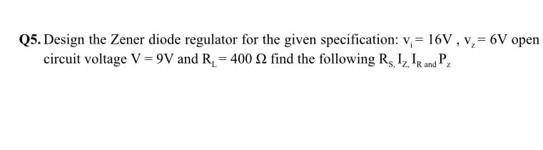 Q5. Design the Zener diode regulator for the given specification: v, = 16V , v,= 6V open
circuit voltage V = 9V and R, = 400 2 find the following Rs I, IRand P,
