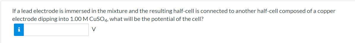 If a lead electrode is immersed in the mixture and the resulting half-cell is connected to another half-cell composed of a copper
electrode dipping into 1.00 M CUSO4, what will be the potential of the cell?
i
V

