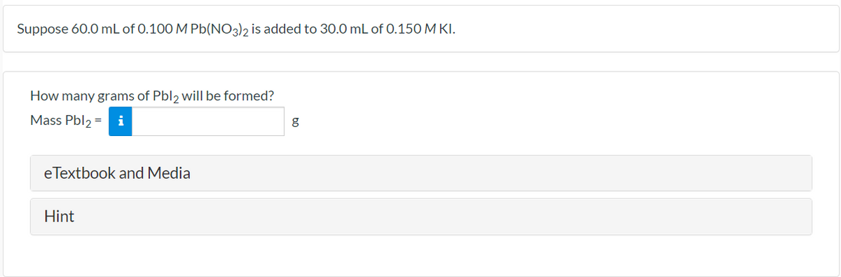 Suppose 60.0 mL of 0.100 M Pb(NO3), is added to 30.0 mL of 0.150 M KI.
How many grams of Pbl, will be formed?
Mass Pbl2 =
i
g
eTextbook and Media
Hint
