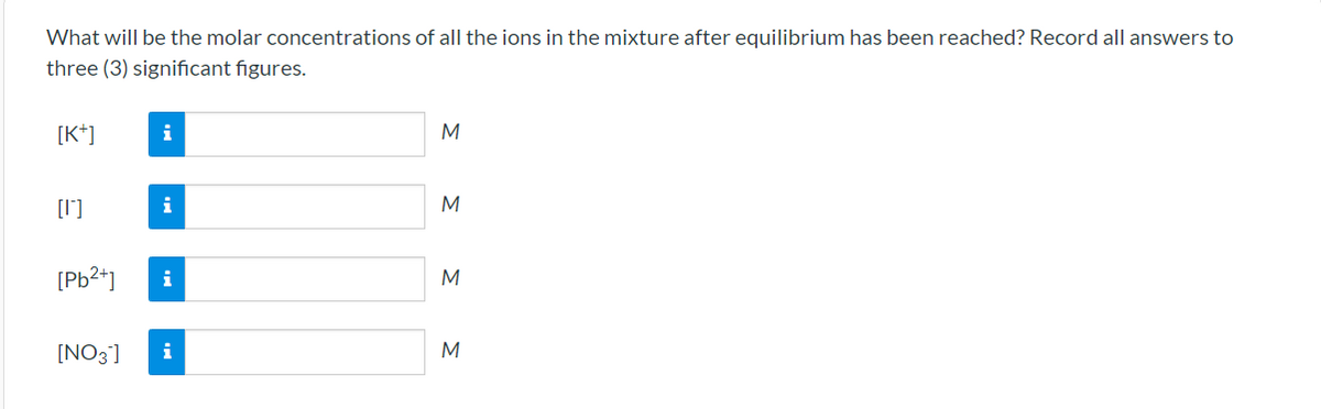 What will be the molar concentrations of all the ions in the mixture after equilibrium has been reached? Record all answers to
three (3) significant figures.
[K*]
i
M
[1]
M
[Pb2+]
[NO3]
M

