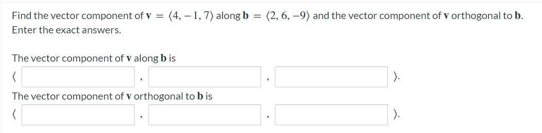 Find the vector component of v = (4, – 1,7) along b = (2, 6, –9) and the vector component of v orthogonal to b.
Enter the exact answers.
The vector component of v along b is
).
The vector component of v orthogonal to b is
).
