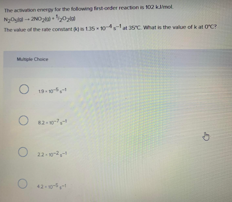 The activation energy for the following first-order reaction is 102 kJ/mol.
N205(9) → 2NO2(g) + '½02(g)
The value of the rate constant (k) is 1.35 × 104sat 35°C. What is the value of k at 0°C?
Multiple Choice
1.9 x 10-5 5-1
8.2 x 10-7s-1
22x 10-25-1
4.2x 10-5-1
