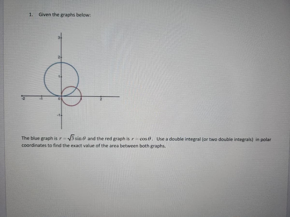 1. Given the graphs below:
The blue graph is r=√√3 sin 0 and the red graph is r = cos 0. Use a double integral (or two double integrals) in polar
coordinates to find the exact value of the area between both graphs.