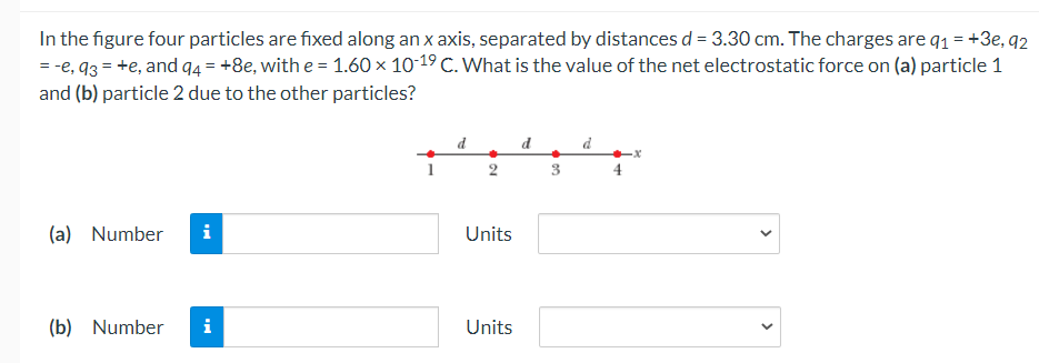 In the figure four particles are fixed along an x axis, separated by distances d = 3.30 cm. The charges are q1 = +3e, q2
= -e, 93 = +e, and q4 = +8e, with e = 1.60 × 10-19 C. What is the value of the net electrostatic force on (a) particle 1
and (b) particle 2 due to the other particles?
d d
2
(a) Number
i
Units
(b)
Number
i
Units
>
