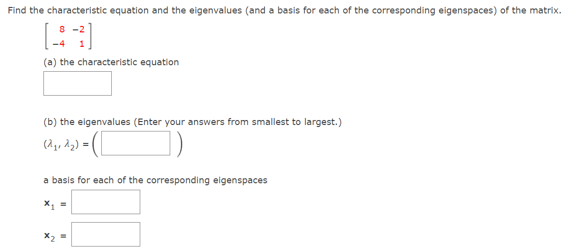 Find the characteristic equation and the eigenvalues (and a basis for each of the corresponding eigenspaces) of the matrix.
8 -2
-4
1
(a) the characteristic equation
(b) the eigenvalues (Enter your answers from smallest to largest.)
(A, Ag) = (L
a basis for each of the corresponding eigenspaces
X, =
X2 =
