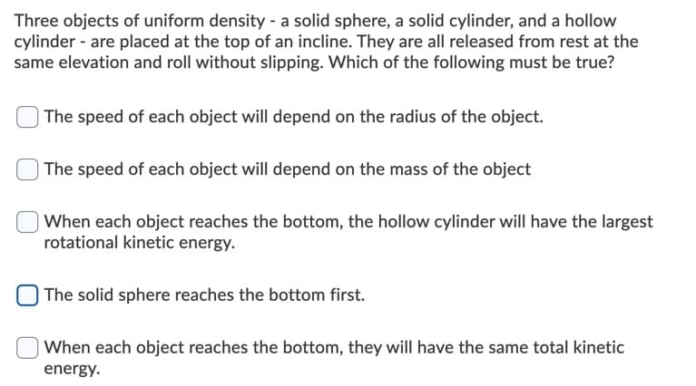 Three objects of uniform density - a solid sphere, a solid cylinder, and a hollow
cylinder - are placed at the top of an incline. They are all released from rest at the
same elevation and roll without slipping. Which of the following must be true?
The speed of each object will depend on the radius of the object.
| The speed of each object will depend on the mass of the object
| When each object reaches the bottom, the hollow cylinder will have the largest
rotational kinetic energy.
| The solid sphere reaches the bottom first.
When each object reaches the bottom, they will have the same total kinetic
energy.
