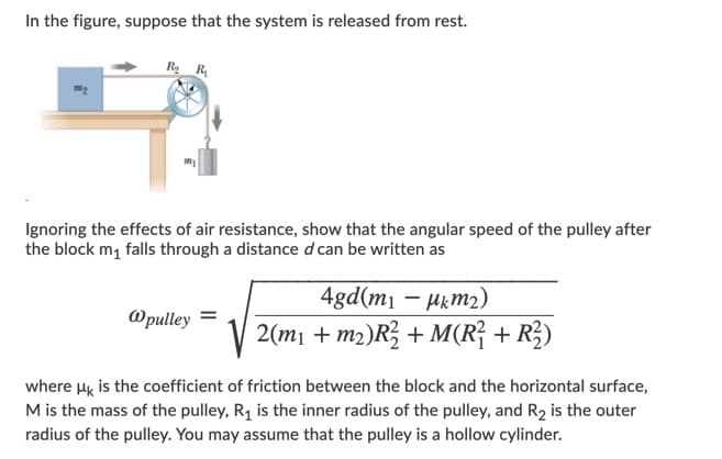 In the figure, suppose that the system is released from rest.
R R
Ignoring the effects of air resistance, show that the angular speed of the pulley after
the block m, falls through a distance d can be written as
4gd(m1 – Hkm2)
@pulley =
2(mı + m2)R; + M(R² + R;)
where Hy is the coefficient of friction between the block and the horizontal surface,
M is the mass of the pulley, R1 is the inner radius of the pulley, and R2 is the outer
radius of the pulley. You may assume that the pulley is a hollow cylinder.
