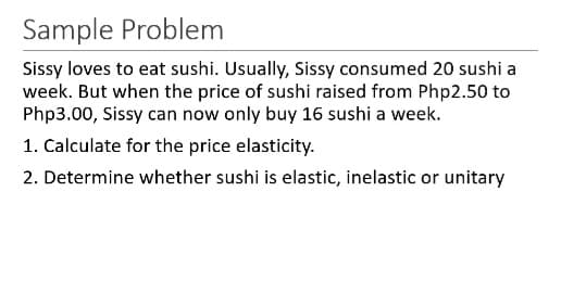 Sample Problem
Sissy loves to eat sushi. Usually, Sissy consumed 20 sushi a
week. But when the price of sushi raised from Php2.50 to
Php3.00, Sissy can now only buy 16 sushi a week.
1. Calculate for the price elasticity.
2. Determine whether sushi is elastic, inelastic or unitary
