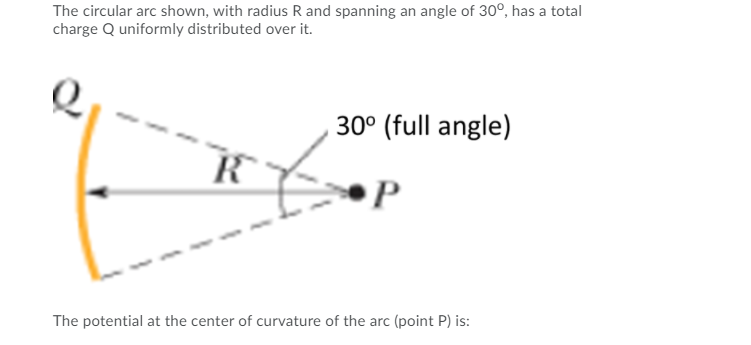 The circular arc shown, with radius R and spanning an angle of 30°, has a total
charge Q uniformly distributed over it.
30° (full angle)
The potential at the center of curvature of the arc (point P) is:
