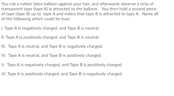 You rub a rubber latex balloon against your hair, and afterwards observe a strip of
transparent tape (tape A) is attracted to the balloon. You then hold a second piece
of tape (tape B) up to tape A and notice that tape B is attracted to tape A. Name all
of the following which could be true:
I. Tape A is negatively charged, and Tape B is neutral.
II. Tape A is positively charged, and Tape B is neutral.
II. Tape A is neutral, and Tape B is negatively charged.
IV. Tape A is neutral, and Tape B is positively charged.
V. Tape A is negatively charged, and Tape B is positively charged.
VI. Tape A is positively charged, and Tape B is negatively charged
