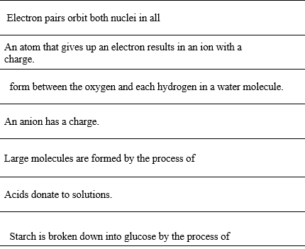 Electron pairs orbit both nuclei in all
An atom that gives up an electron results in an ion with a
charge.
form between the oxygen and each hydrogen in a water molecule.
An anion has a charge.
Large molecules are formed by the process of
Acids donate to solutions.
Starch is broken down into glucose by the process of
