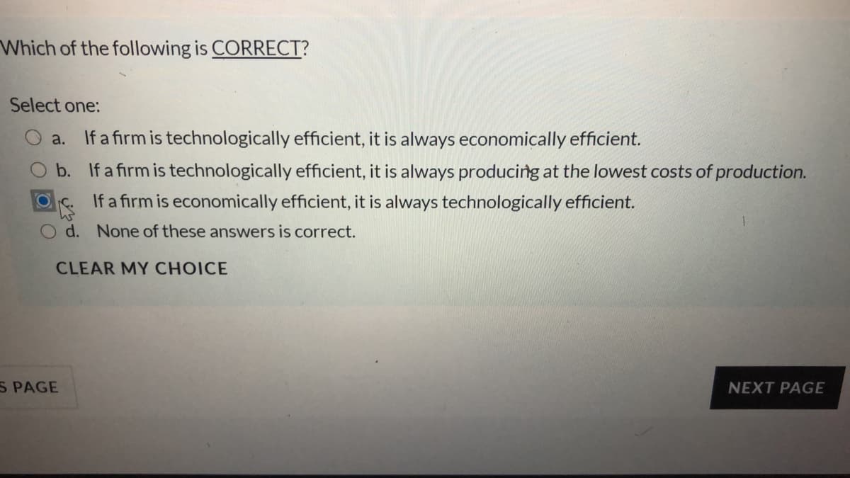 Which of the following is CORRECT?
Select one:
a.
If a firm is technologically efficient, it is always economically efficient.
b. If a firm is technologically efficient, it is always producing at the lowest costs of production.
If a firm is economically efficient, it is always technologically efficient.
d. None of these answers is correct.
CLEAR MY CHOICE
S PAGE
NEXT PAGE
