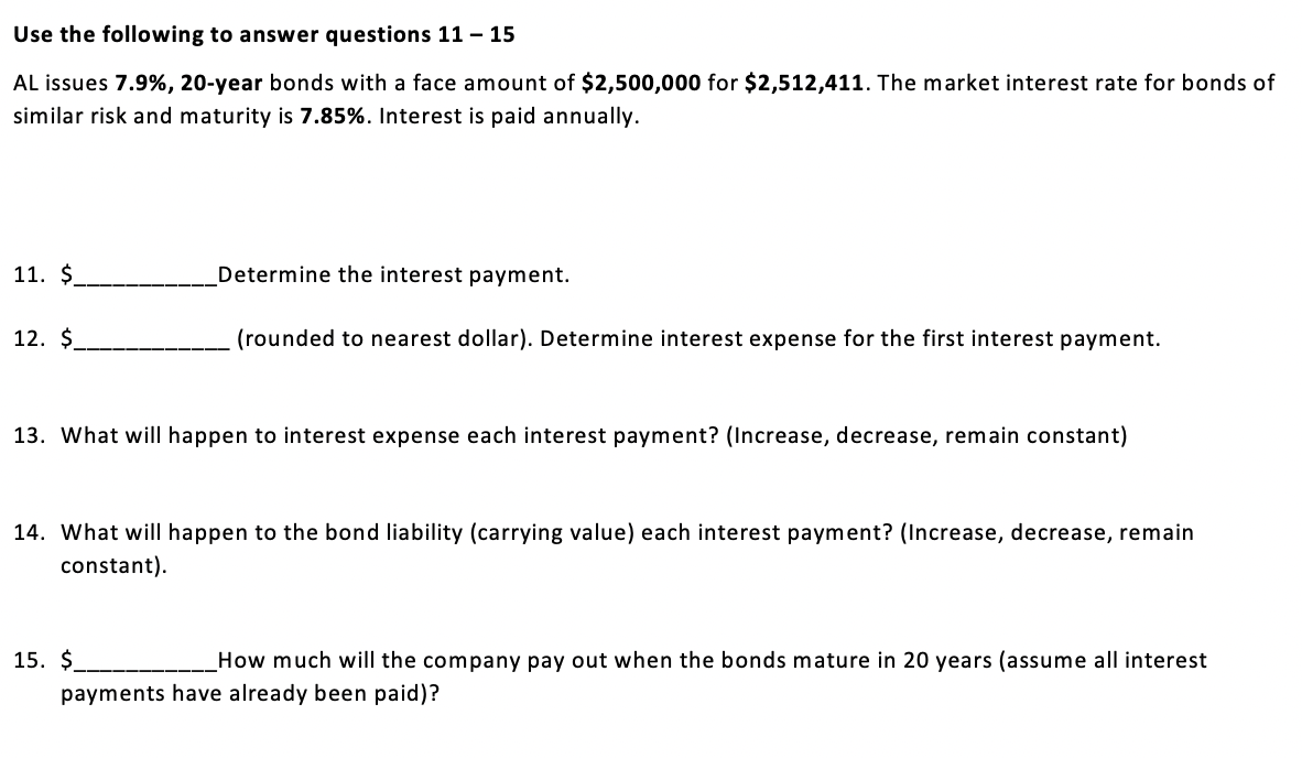 Use the following to answer questions 11 - 15
AL issues 7.9%, 20-year bonds with a face amount of $2,500,000 for $2,512,411. The market interest rate for bonds of
similar risk and maturity is 7.85%. Interest is paid annually.
11. $.
12. $
Determine the interest payment.
(rounded to nearest dollar). Determine interest expense for the first interest payment.
13. What will happen to interest expense each interest payment? (Increase, decrease, remain constant)
14. What will happen to the bond liability (carrying value) each interest payment? (Increase, decrease, remain
constant).
15. $
How much will the company pay out when the bonds mature in 20 years (assume all interest
payments have already been paid)?