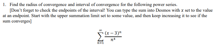 1. Find the radius of convergence and interval of convergence for the following power series.
[Don't forget to check the endpoints of the interval! You can type the sum into Desmos with x set to the value
at an endpoint. Start with the upper summation limit set to some value, and then keep increasing it to see if the
sum converges]
00
n=1
(x-3)n
n4