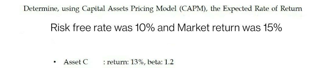 Determine, using Capital Assets Pricing Model (CAPM), the Expected Rate of Return
Risk free rate was 10% and Market return was 15%
Asset C
: return: 13%, beta: 1.2

