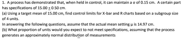 1. A process has demonstrated that, when held in control, it can maintain a o of 0.15 cm. A certain part
has specifications of 15.00 + 0.50 cm.
(a) Using a target mean of 15.00 cm, find control limits for X-bar and R charts based on a subgroup size
of 4 units.
In answering the following questions, assume that the actual mean setting u is 14.97 cm.
(b) What proportion of units would you expect to not meet specifications, assuming that the process
generates an approximately normal distribution of measurements
