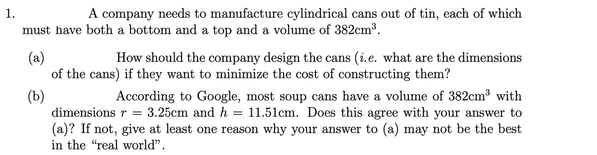 1.
A
A company needs to manufacture cylindrical cans out of tin, each of which
must have both a bottom and a top and a volume of 382cm³.
(a)
of the cans) if they want to minimize the cost of constructing them?
How should the company design the cans (i.e. what are the dimensions
According to Google, most soup cans have a volume of 382cm3 with
3.25cm and h = 11.51cm. Does this agree with your answer to
(b)
dimensionsr =
(a)? If not, give at least one reason why your answer to (a) may not be the best
in the "real world".
