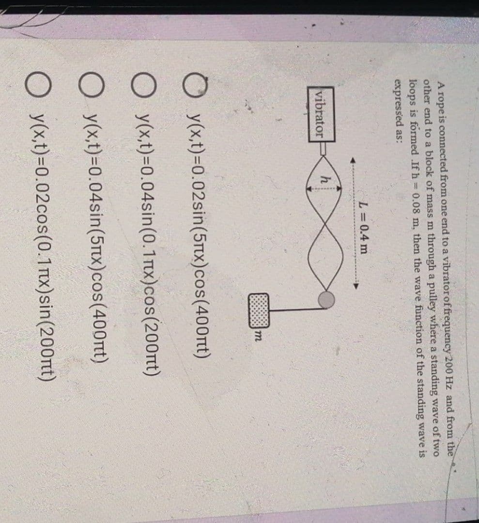 A rope is connected from one end to a vibrator of frequency 200 Hz and from the
other end to a block of mass m through a pulley where a standing wave of two
loops is formed .If h = 0.08 m, then the wave function of the standing wave is
expressed as:
L = 0.4 m
vibrator
h
m
y(x,t)=0.02sin(5x)cos(400nt)
O y(x,t)=0.04sin (0.1nx)cos(200nt)
O y(x,t)=0.04sin(5x)cos(400nt)
O y(x,t)=0.02cos(0.1mx) sin(200nt)