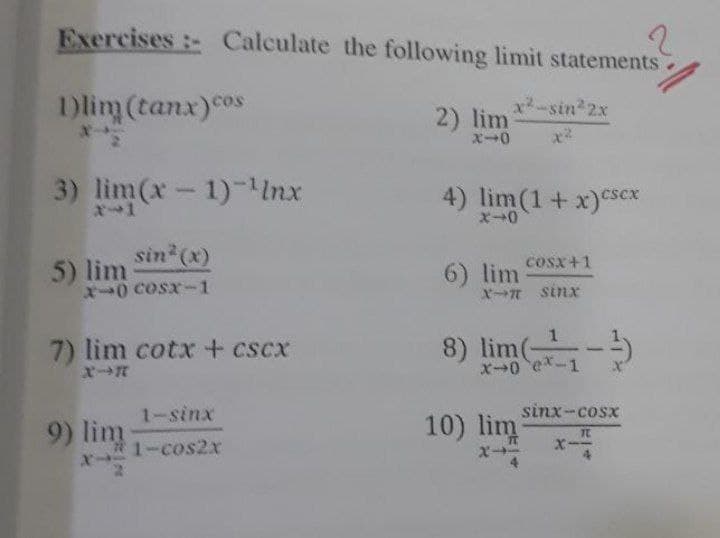 Exercises:- Calculate the following limit statements
2
1)lim (tanx) cos
x²-sin²2x
2) lim
X-
x-0
3) lim(x-1)-¹Inx
4) lim (1 + x) csex
X-0
COS|1
5) lim
sin* (x)
10 cost 1
6) lim
X-T sinx
1
7) lim cotx + CSCA
8) lim (
x-0
ex-1
1sinx
sinx-cost
9) lim
10) lim
TE
#1-cos2x
x-2
-3)