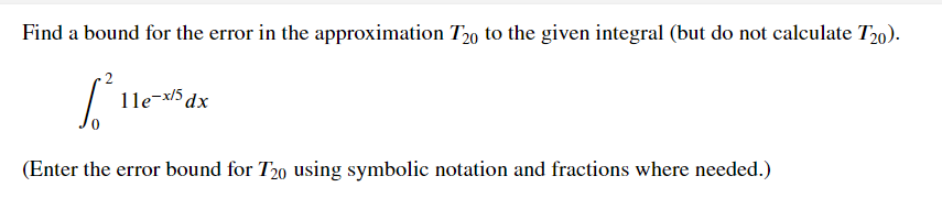Find a bound for the error in the approximation T20 to the given integral (but do not calculate T20).
2
1le-x/5 dx
(Enter the error bound for T20 using symbolic notation and fractions where needed.)
