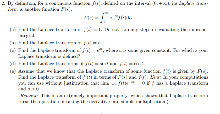 2. By definition, for a continuous function f(t), defined on the interval (0, +0), its Laplace trans-
form is another function F(s),
F(s) = | e*f(t)dt.
- st
(a) Find the Laplace transform of f(t) = 1. Do not skip any steps in evaluating the improper
integral.
(b) Find the Laplace transform of f(t) = t.
(c) Find the Laplace transform of f(t) = eat, where a is some given constant. For which s your
Laplace transform is defined?
(d) Find the Laplace transforms of f(t) = sint and f(t) = cos t.
(e) Assume that we know that the Laplace transform of some function f(t) is given by F(s).
Find the Laplace transform of f'(t) in terms of F(s) and f(t). Hint: In your computations
you can use without justification that lim→0 f(t)e¬st = 0 if ƒ has a Laplace transform
and s > 0.
(Remark: This is an extremely important property, which shows that Laplace transform
turns the operation of taking the derivative into simple multiplication!)
