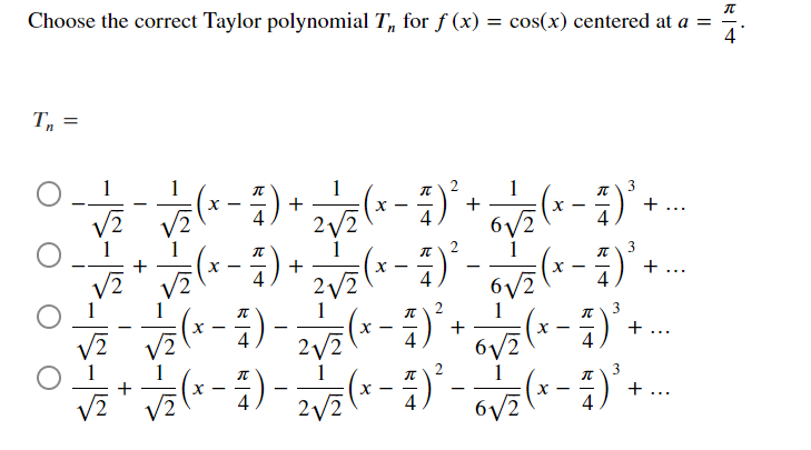 Choose the correct Taylor polynomial T, for f (x) = cos(x) centered at a =
4
1
+
(x - )'+ ..
4
+
+ ...
-
-
6/2
1
3
+ ...
2/2
+...
-
2
6/2
IN
