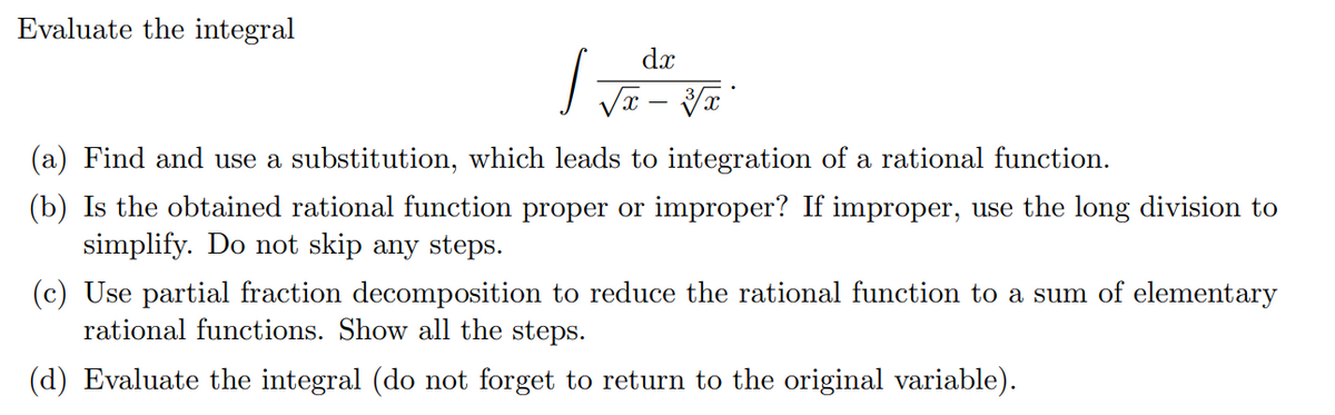 Evaluate the integral
dx
(a) Find and use a substitution, which leads to integration of a rational function.
(b) Is the obtained rational function proper or improper? If improper, use the long division to
simplify. Do not skip any steps.
(c) Use partial fraction decomposition to reduce the rational function to a sum of elementary
rational functions. Show all the steps.
(d) Evaluate the integral (do not forget to return to the original variable).
