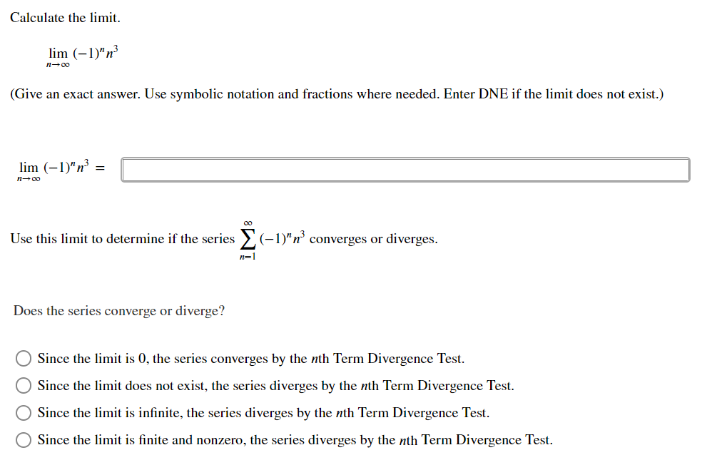 Calculate the limit.
lim (–1)"n³
n-00
(Give an exact answer. Use symbolic notation and fractions where needed. Enter DNE if the limit does not exist.)
lim (-1)"n
n00
Use this limit to determine if the series >(-1)" n' converges or diverges.
n=1
Does the series converge or diverge?
Since the limit is 0, the series converges by the nth Term Divergence Test.
Since the limit does not exist, the series diverges by the nth Term Divergence Test.
Since the limit is infinite, the series diverges by the nth Term Divergence Test.
Since the limit is finite and nonzero, the series diverges by the nth Term Divergence Test.
O O O O
