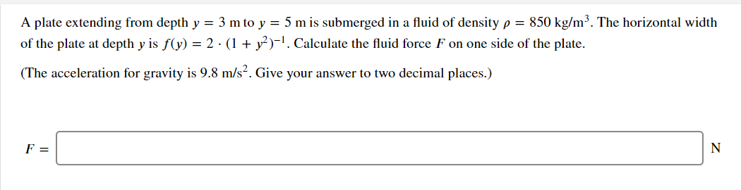 A plate extending from depth y = 3 m to y = 5 m is submerged in a fluid of density p = 850 kg/m³. The horizontal width
of the plate at depth y is f(y) = 2 · (1 + y²)-'. Calculate the fluid force F on one side of the plate.
(The acceleration for gravity is 9.8 m/s². Give your answer to two decimal places.)
F =
N
