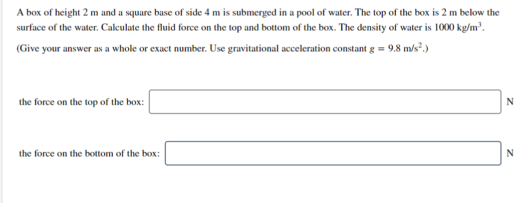 A box of height 2 m and a square base of side 4 m is submerged in a pool of water. The top of the box is 2 m below the
surface of the water. Calculate the fluid force on the top and bottom of the box. The density of water is 1000 kg/m³.
(Give your answer as a whole or exact number. Use gravitational acceleration constant g = 9.8 m/s².)
the force on the top of the box:
the force on the bottom of the box:

