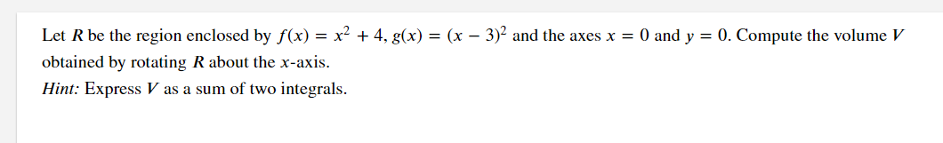 Let R be the region enclosed by f(x) =
x2 + 4, g(x) = (x – 3)2 and the axes x = 0 and y = 0. Compute the volume V
obtained by rotating R about the x-axis.
Hint: Express V as a sum of two integrals.
