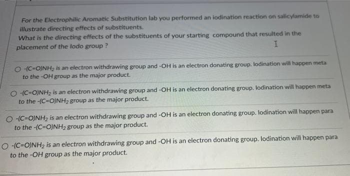 For the Electrophilic Aromatic Substitution lab you performed an iodination reaction on salicylamide to
illustrate directing effects of substituents.
What is the directing effects of the substituents of your starting compound that resulted in the
placement of the lodo group ?
O (C-O)NH, is an electron withdrawing group and -OH is an electron donating group. lodination will happen meta
to the -OH group as the major product.
O -(C=O)NH2 is an electron withdrawing group and -OH is an electron donating group. lodination will happen meta
to the -(C=O)NH2 group as the major product.
O -(C=O)NH2 is an electron withdrawing group and -OH is an electron donating group. lodination will happen para
to the -(C=O)NH2 group as the major product.
O (C=O)NH2 is an electron withdrawing group and -OH is an electron donating group. lodination will happen para
to the -OH group as the major product.
