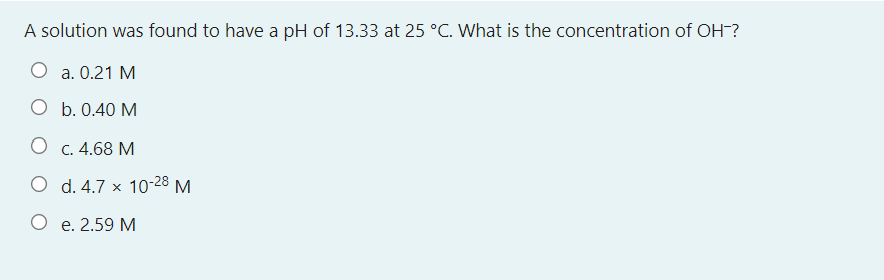 A solution was found to have a pH of 13.33 at 25 °C. What is the concentration of OH-?
O a. 0.21 M
O b. 0.40 M
C. 4.68 M
O d. 4.7 x 10-28 M
e. 2.59 M
