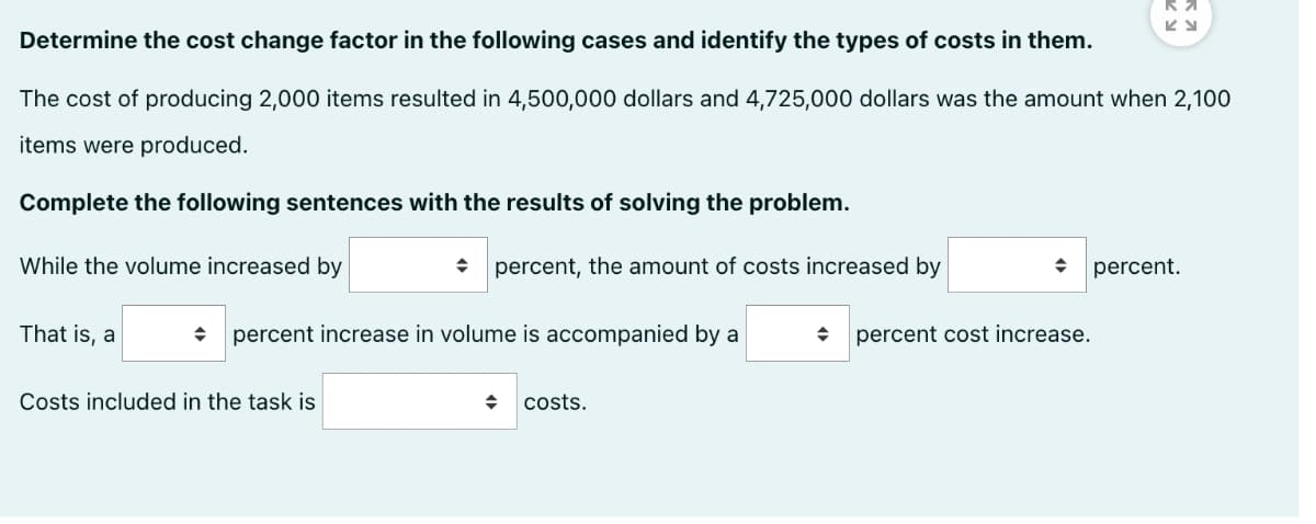 Determine the cost change factor in the following cases and identify the types of costs in them.
The cost of producing 2,000 items resulted in 4,500,000 dollars and 4,725,000 dollars was the amount when 2,100
items were produced.
Complete the following sentences with the results of solving the problem.
While the volume increased by
percent, the amount of costs increased by
percent.
That is, a
percent increase in volume is accompanied by a
percent cost increase.
Costs included in the task is
costs.
