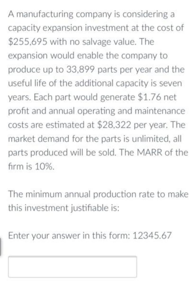 A manufacturing company is considering a
capacity expansion investment at the cost of
$255,695 with no salvage value. The
expansion would enable the company to
produce up to 33,899 parts per year and the
useful life of the additional capacity is seven
years. Each part would generate $1.76 net
profit and annual operating and maintenance
costs are estimated at $28,322 per year. The
market demand for the parts is unlimited, all
parts produced will be sold. The MARR of the
firm is 10%.
The minimum annual production rate to make
this investment justifiable is:
Enter your answer in this form: 12345.67
