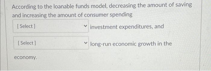 According to the loanable funds model, decreasing the amount of saving
and increasing the amount of consumer spending
[ Select ]
v investment expenditures, and
[ Select ]
long-run economic growth in the
economy.
