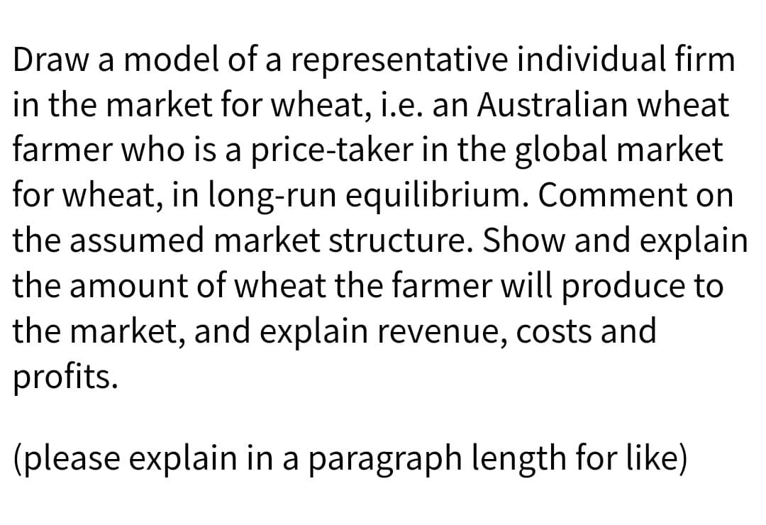 Draw a model of a representative individual firm
in the market for wheat, i.e. an Australian wheat
farmer who is a price-taker in the global market
for wheat, in long-run equilibrium. Comment on
the assumed market structure. Show and explain
the amount of wheat the farmer will produce to
the market, and explain revenue, costs and
profits.
(please explain in a paragraph length for like)
