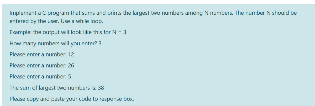 Implement a C program that sums and prints the largest two numbers among N numbers. The number N should be
entered by the user. Use a while loop.
Example: the output will look like this for N = 3
How many numbers will you enter? 3
Please enter a number: 12
Please enter a number: 26
Please enter a number: 5
The sum of largest two numbers is: 38
Please copy and paste your code to response box.
