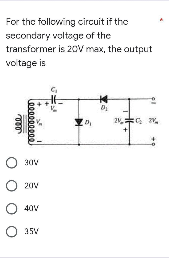 *
For the following circuit if the
secondary voltage of the
transformer is 20V max, the output
voltage is
博
D₂
C₂ 2V
000
000000000
++
JE
C₁
HE
-
30V
20V
40V
35V
D₁
2V=
+