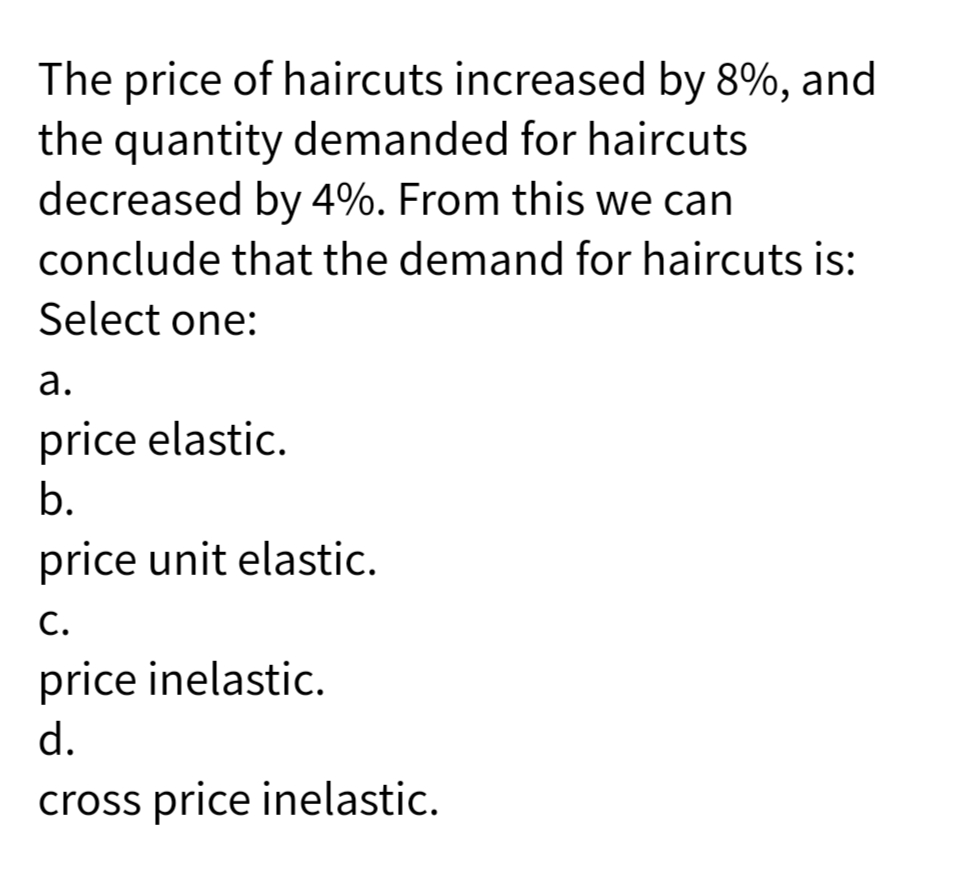 The price of haircuts increased by 8%, and
the quantity demanded for haircuts
decreased by 4%. From this we can
conclude that the demand for haircuts is:
Select one:
а.
price elastic.
b.
price unit elastic.
С.
price inelastic.
d.
cross price inelastic.
