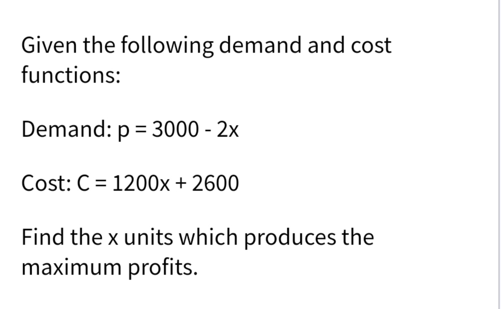 Given the following demand and cost
functions:
Demand: p = 3000 - 2x
Cost: C = 1200x + 2600
Find the x units which produces the
maximum profits.
