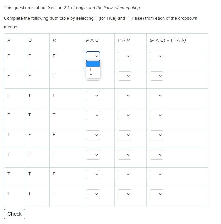 This question is about Section 2.1 of Logic and the limits of computing.
Complete the following truth table by selecting T (for True) and F (False) from each of the dropdown
menus.
Q
R
PAQ
PAR
(PA Q) V (P A R)
F
F
F
F
F
F
F
F
T
F
F
F
F
T
Check
>
>
>
>
>
>
>
>
>
>
>
>
>
>
>
>
>
>
>
>
>
