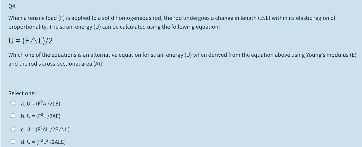 Q4
When a tensile load (F) is applied to a solid homogeneous rod, the rod undergoes a change in length (AL) within its elastic region of
proportionality, The strain energy (U) can be calculated using the following equation:
U = (FAL)/2
Which one of the equations is an alternative equation for strain energy (U) when derived from the equation above using Young's modulus (E)
and the rod's cross-sectional area (A)?
Select one:
O a. U = (F²A /2LE)
O b. U = (F²L /2AE)
O c. U = (F?AL /2EAL)
d. U = (F?L? /2ALE)
