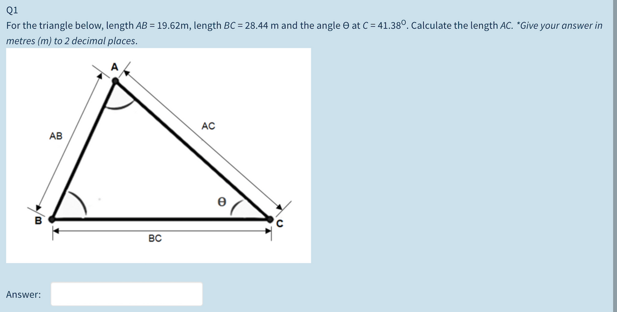 Q1
For the triangle below, length AB = 19.62m, length BC = 28.44 m and the angle O at C = 41.38°. Calculate the length AC. *Give your answer in
metres (m) to 2 decimal places.
АС
АВ
e
BC
Answer:
