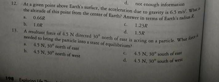 d.
not enough information
At a given point above Earth's surface, the acceleration due to gravity is 6.5 m/s. What s
A resultant force of 4.5 N directed 30° north of east is acting on a particle. What force
the altitude of this point from the center of Earth? Answer in terms of Earth's radius R.
12.
a.
0.66R
C.
1.23R
b.
1.0R
d.
1.5R
13.
needed to bring the particle into a state of equilibrium?
4.5 N, 30° north of east
b. 4.5 N, 30° north of west
a.
C. 4.5 N, 30° south of cast
d. 4.5 N, 30° south of west
198 Exploring life Th
