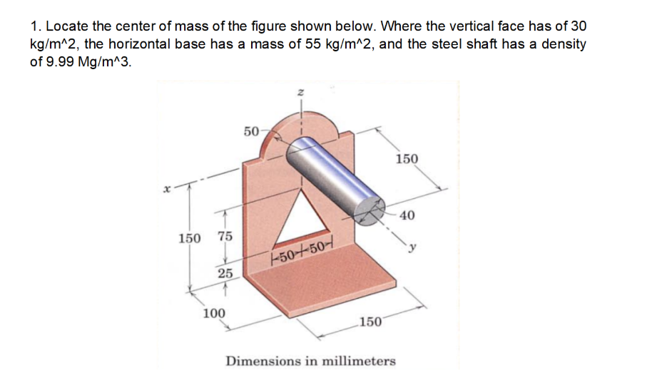 1. Locate the center of mass of the figure shown below. Where the vertical face has of 30
kg/m^2, the horizontal base has a mass of 55 kg/m^2, and the steel shaft has a density
of 9.99 Mg/m^3.
50
150
40
150
75
-50-+50-
25
100
150
Dimensions in millimeters
