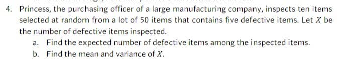 4. Princess, the purchasing officer of a large manufacturing company, inspects ten items
selected at random from a lot of 50 items that contains five defective items. Let X be
the number of defective items inspected.
a. Find the expected number of defective items among the inspected items.
b. Find the mean and variance of X.
