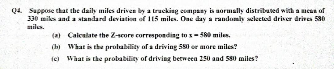 Q4. Suppose that the daily miles driven by a trucking company is normally distributed with a mean of
330 miles and a standard deviation of 115 miles. One day a randomly selected driver drives 580
miles.
(a)
Calculate the Z-score corresponding to x = 580 miles.
(b) What is the probability of a driving 580 or more miles?
(c) What is the probability of driving between 250 and 580 miles?