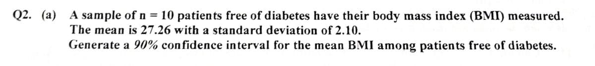 Q2. (a) A sample of n = 10 patients free of diabetes have their body mass index (BMI) measured.
The mean is 27.26 with a standard deviation of 2.10.
Generate a 90% confidence interval for the mean BMI among patients free of diabetes.