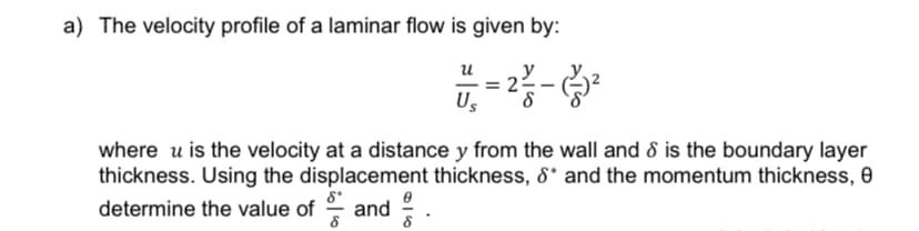 a) The velocity profile of a laminar flow is given by:
8*
determine the value of and
8
น
0
8
Us
22/12--²2
where u is the velocity at a distance y from the wall and 8 is the boundary layer
thickness. Using the displacement thickness, &* and the momentum thickness, 0
= 2